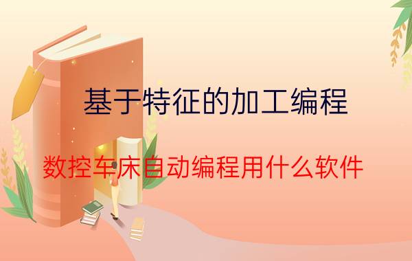 基于特征的加工编程 数控车床自动编程用什么软件？